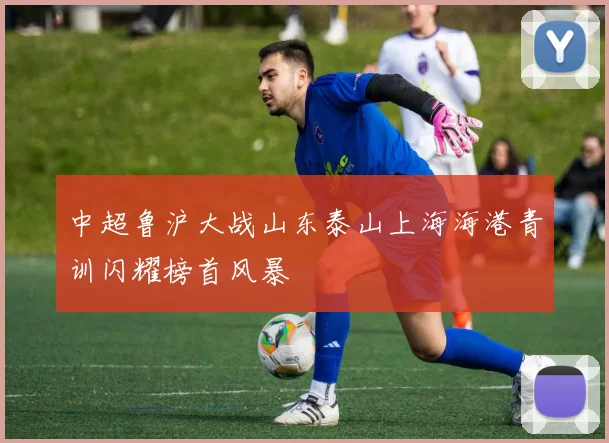中超鲁沪大战山东泰山上海海港青训闪耀榜首风暴