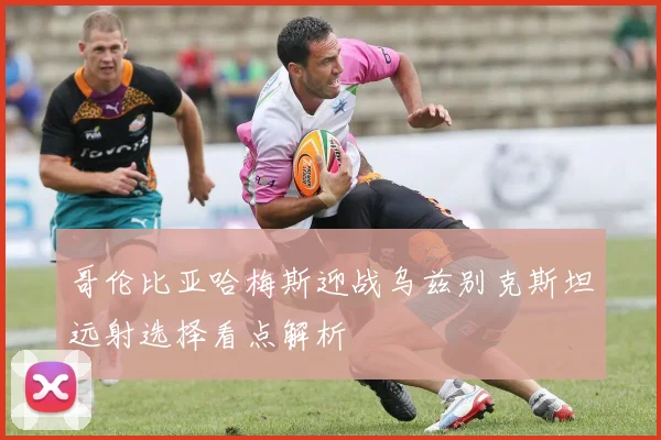 哥伦比亚哈梅斯迎战乌兹别克斯坦远射选择看点解析