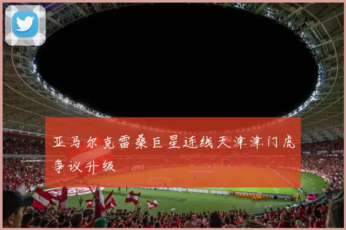 亚马尔克雷桑巨星连线天津津门虎争议升级