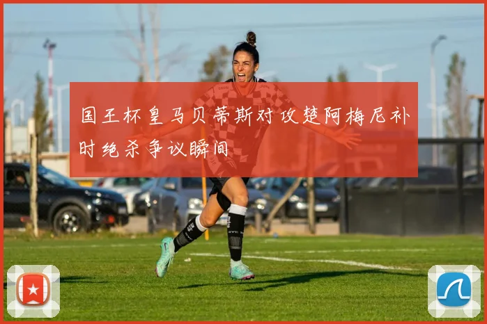 国王杯皇马贝蒂斯对攻楚阿梅尼补时绝杀争议瞬间