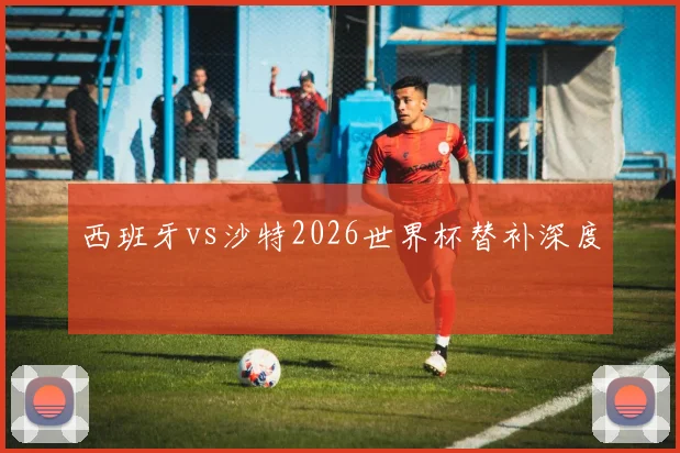 西班牙vs沙特2026世界杯替补深度