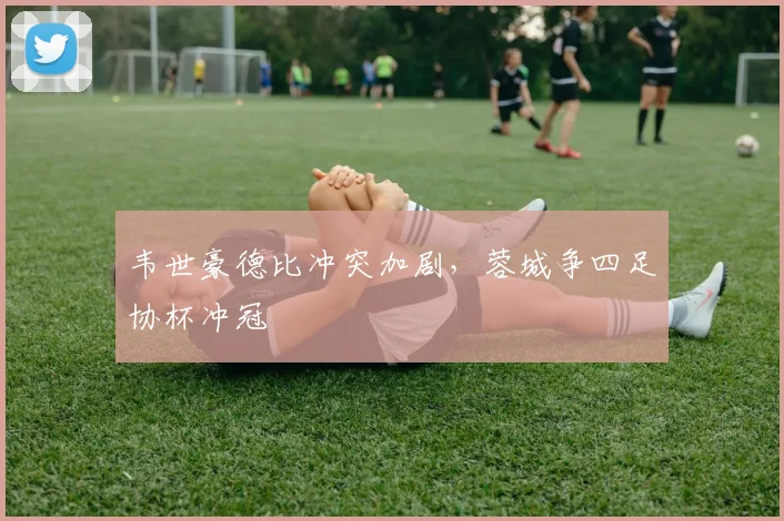韦世豪德比冲突加剧，蓉城争四足协杯冲冠