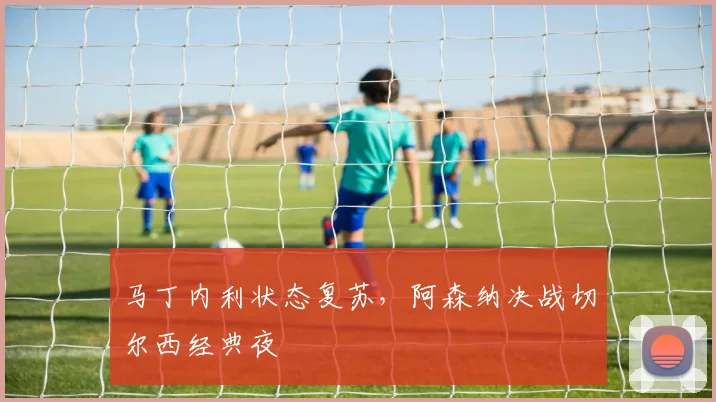 马丁内利状态复苏，阿森纳决战切尔西经典夜
