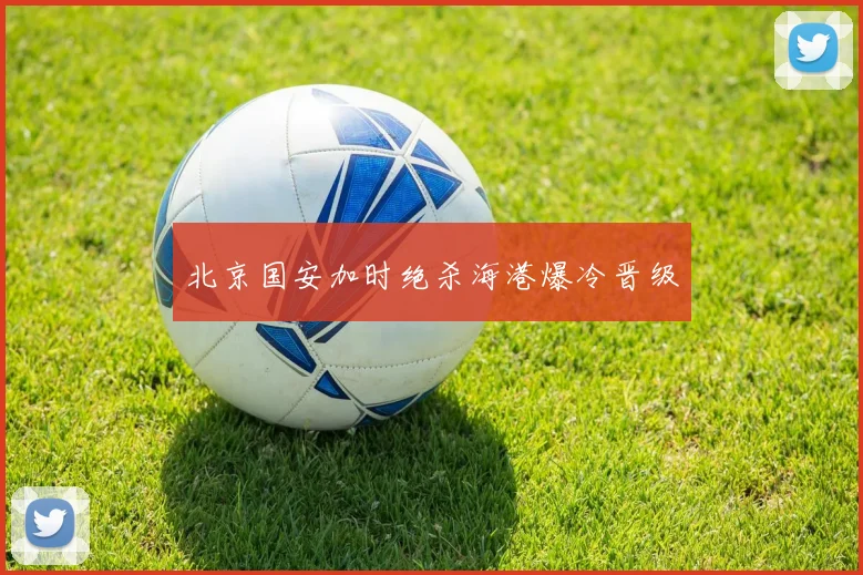 北京国安加时绝杀海港爆冷晋级