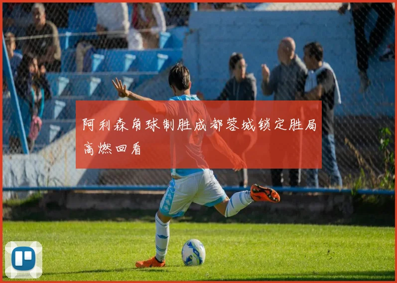 阿利森角球制胜成都蓉城锁定胜局高燃回看