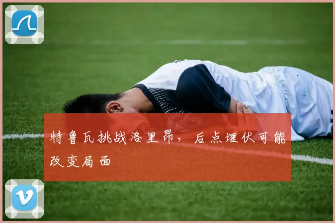 特鲁瓦挑战洛里昂,后点埋伏可能改变局面