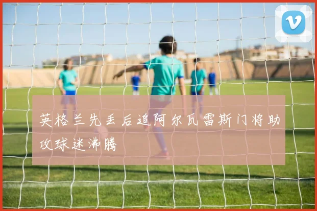 英格兰先丢后追阿尔瓦雷斯门将助攻球迷沸腾