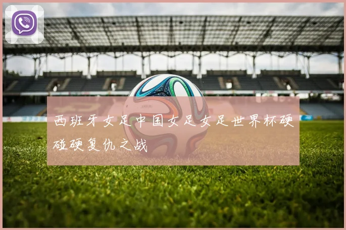 西班牙女足中国女足女足世界杯硬碰硬复仇之战