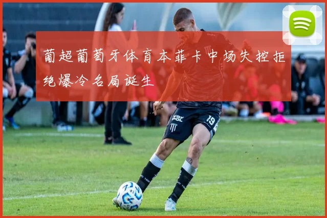 葡超葡萄牙体育本菲卡中场失控拒绝爆冷名局诞生